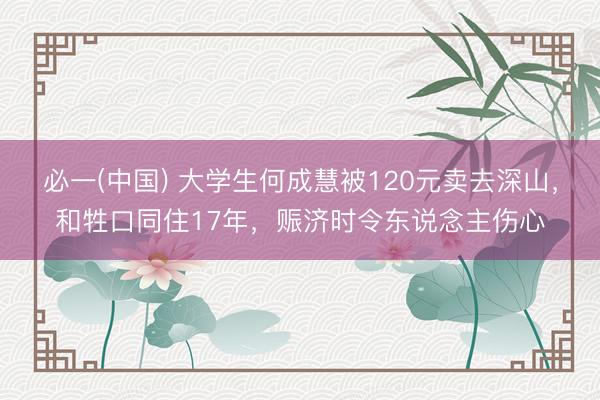 必一(中国) 大学生何成慧被120元卖去深山，和牲口同住17年，赈济时令东说念主伤心