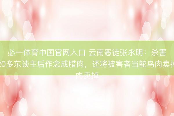 必一体育中国官网入口 云南恶徒张永明：杀害20多东谈主后作念成腊肉，还将被害者当鸵鸟肉卖掉