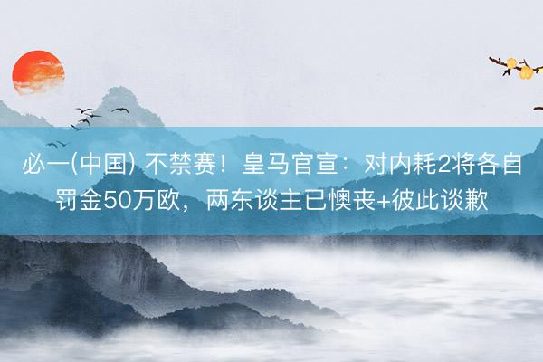 必一(中国) 不禁赛！皇马官宣：对内耗2将各自罚金50万欧，两东谈主已懊丧+彼此谈歉