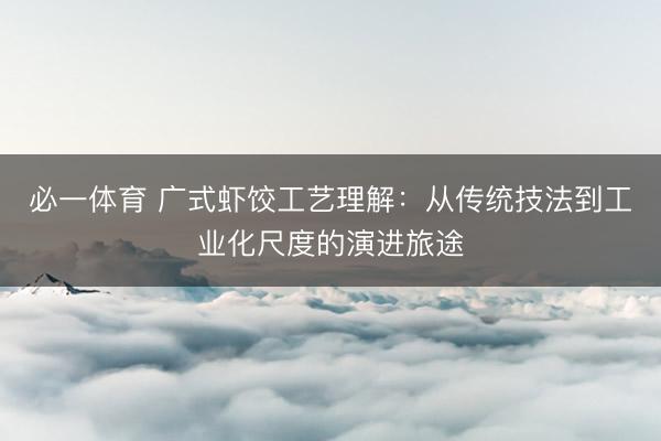 必一体育 广式虾饺工艺理解：从传统技法到工业化尺度的演进旅途