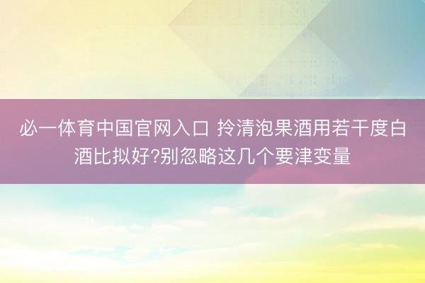 必一体育中国官网入口 拎清泡果酒用若干度白酒比拟好?别忽略这几个要津变量