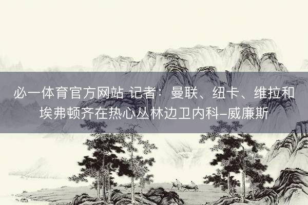 必一体育官方网站 记者：曼联、纽卡、维拉和埃弗顿齐在热心丛林边卫内科-威廉斯