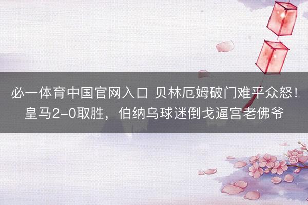 必一体育中国官网入口 贝林厄姆破门难平众怒！皇马2-0取胜，伯纳乌球迷倒戈逼宫老佛爷