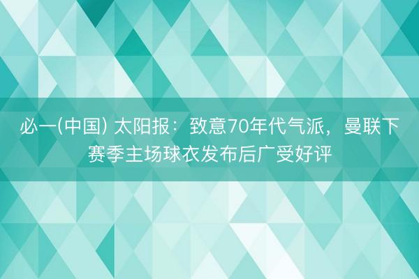必一(中国) 太阳报：致意70年代气派，曼联下赛季主场球衣发布后广受好评