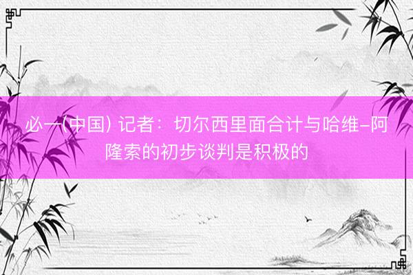 必一(中国) 记者：切尔西里面合计与哈维-阿隆索的初步谈判是积极的