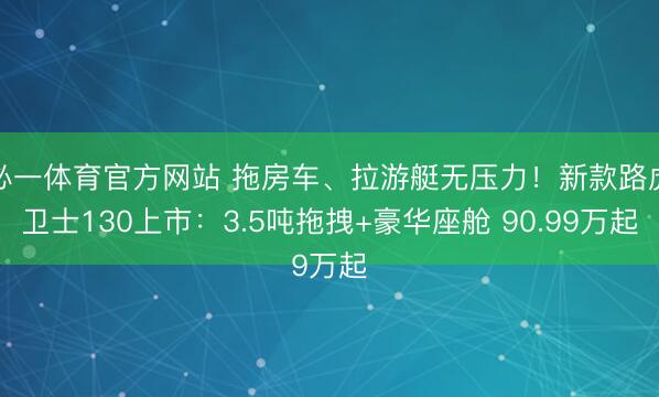 必一体育官方网站 拖房车、拉游艇无压力！新款路虎卫士130上市：3.5吨拖拽+豪华座舱 90.99万起