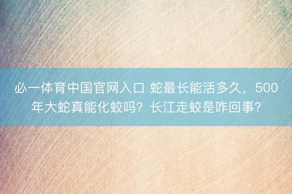 必一体育中国官网入口 蛇最长能活多久，500年大蛇真能化蛟吗？长江走蛟是咋回事？