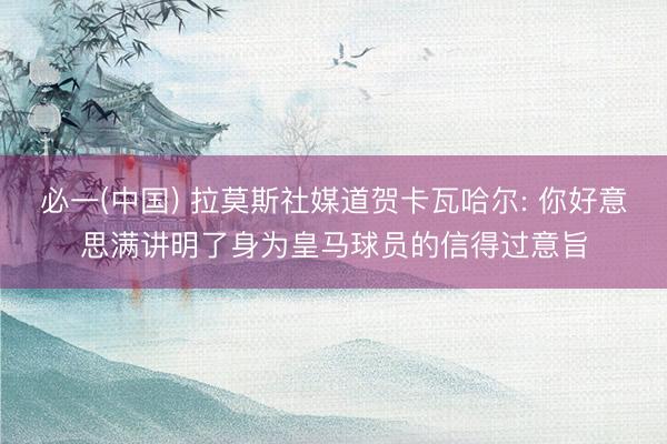 必一(中国) 拉莫斯社媒道贺卡瓦哈尔: 你好意思满讲明了身为皇马球员的信得过意旨