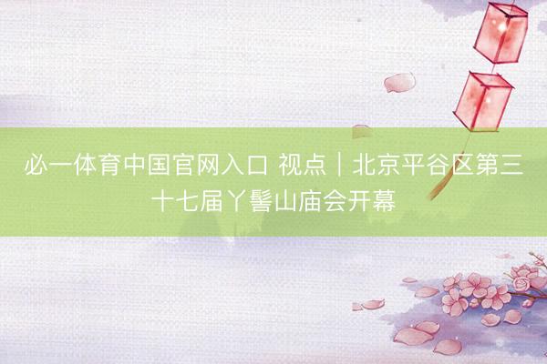 必一体育中国官网入口 视点｜北京平谷区第三十七届丫髻山庙会开幕