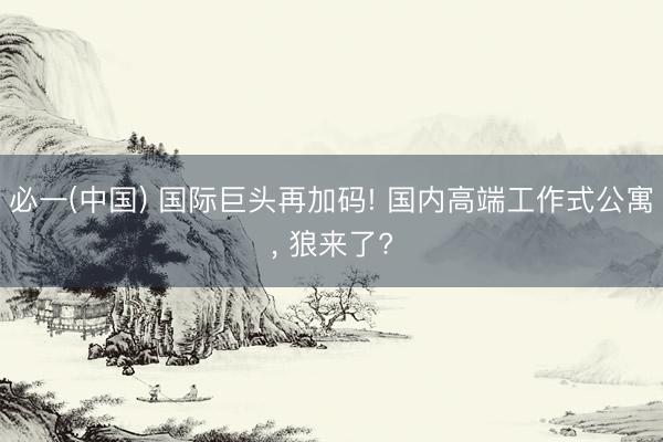 必一(中国) 国际巨头再加码! 国内高端工作式公寓， 狼来了?