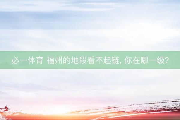 必一体育 福州的地段看不起链， 你在哪一级?