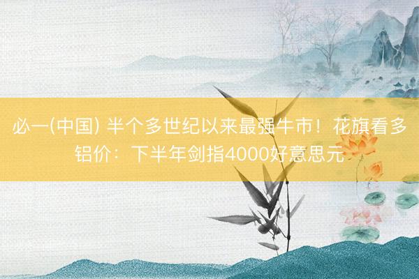 必一(中国) 半个多世纪以来最强牛市！花旗看多铝价：下半年剑指4000好意思元