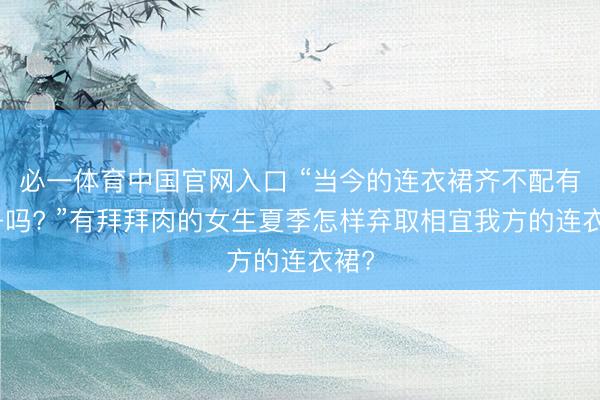 必一体育中国官网入口 “当今的连衣裙齐不配有袖子吗? ”有拜拜肉的女生夏季怎样弃取相宜我方的连衣裙?