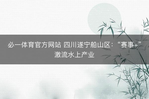 必一体育官方网站 四川遂宁船山区：“赛事+”激流水上产业