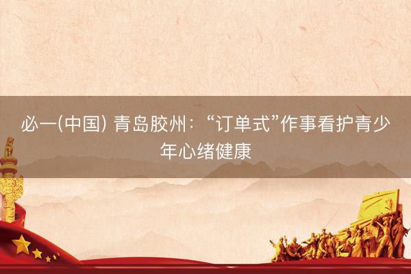 必一(中国) 青岛胶州：“订单式”作事看护青少年心绪健康