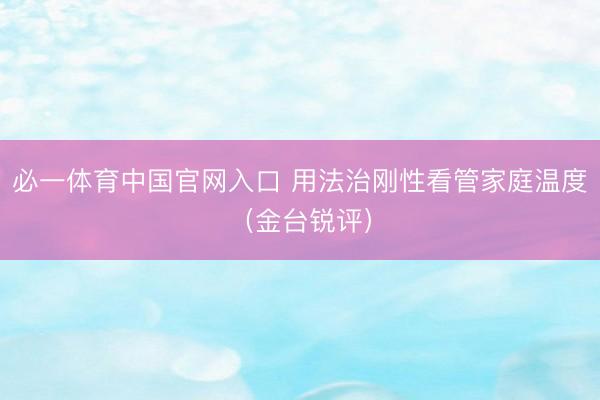 必一体育中国官网入口 用法治刚性看管家庭温度（金台锐评）