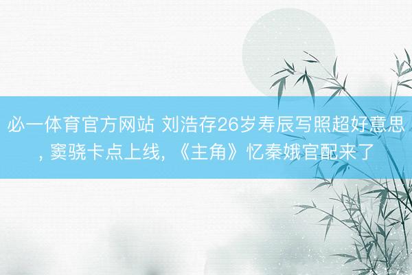 必一体育官方网站 刘浩存26岁寿辰写照超好意思， 窦骁卡点上线， 《主角》忆秦娥官配来了