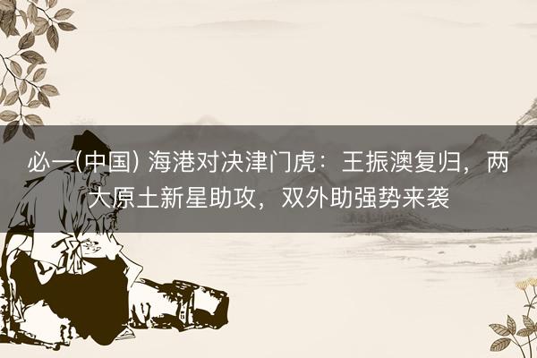 必一(中国) 海港对决津门虎：王振澳复归，两大原土新星助攻，双外助强势来袭