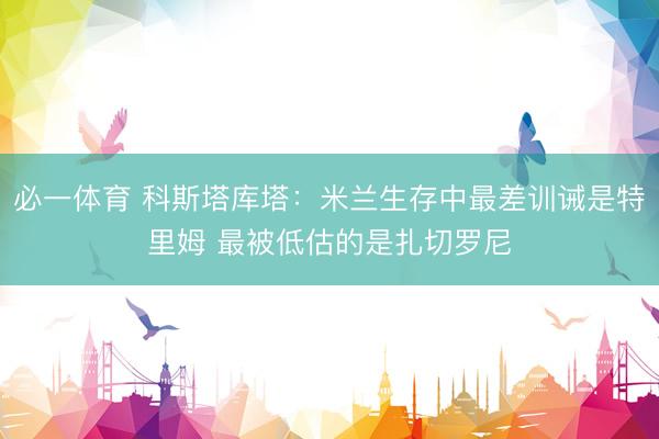 必一体育 科斯塔库塔：米兰生存中最差训诫是特里姆 最被低估的是扎切罗尼