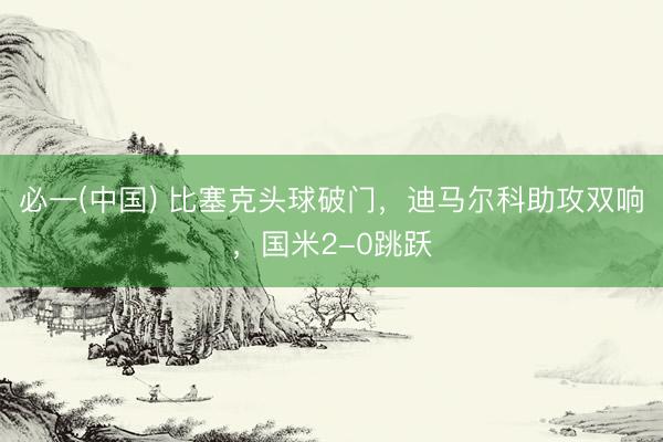 必一(中国) 比塞克头球破门，迪马尔科助攻双响，国米2-0跳跃