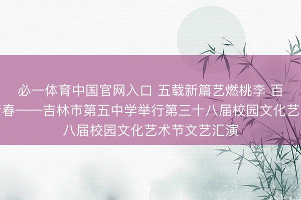 必一体育中国官网入口 五载新篇艺燃桃李 百廿学府智启青春——吉林市第五中学举行第三十八届校园文化艺术节文艺汇演
