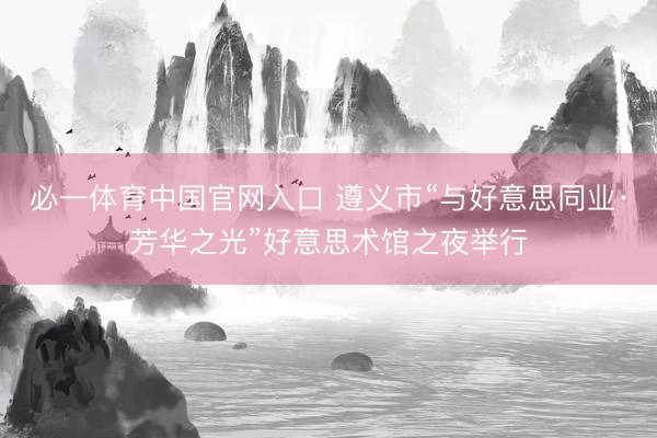 必一体育中国官网入口 遵义市“与好意思同业·芳华之光”好意思术馆之夜举行