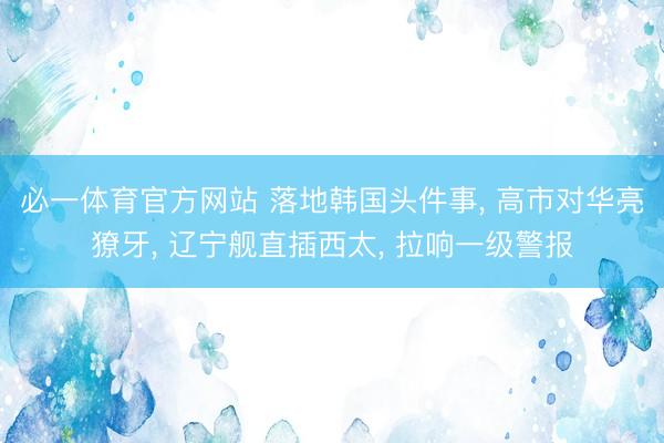 必一体育官方网站 落地韩国头件事, 高市对华亮獠牙, 辽宁舰直插西太, 拉响一级警报
