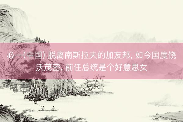 必一(中国) 脱离南斯拉夫的加友邦， 如今国度饶沃茂密， 前任总统是个好意思女