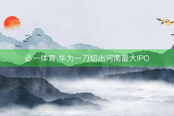 必一体育 华为一刀切出河南最大IPO