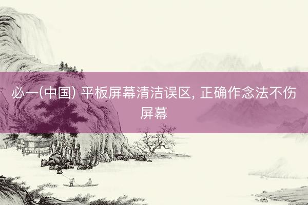 必一(中国) 平板屏幕清洁误区， 正确作念法不伤屏幕