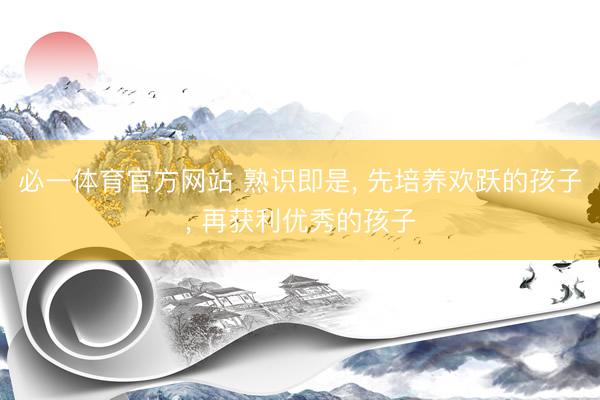 必一体育官方网站 熟识即是， 先培养欢跃的孩子， 再获利优秀的孩子