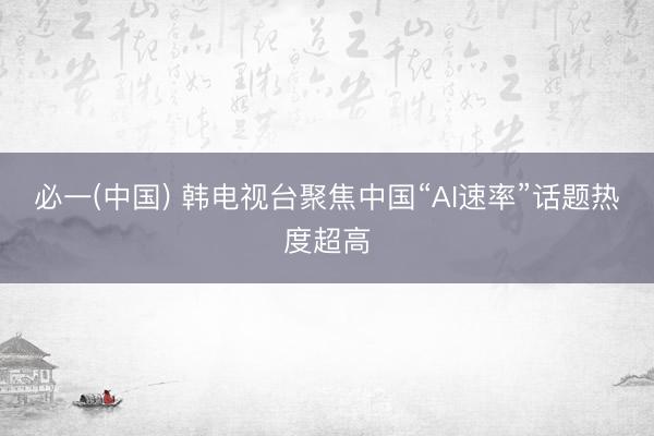 必一(中国) 韩电视台聚焦中国“AI速率”话题热度超高