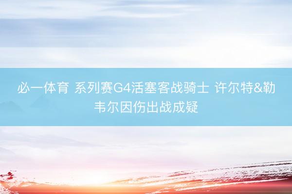 必一体育 系列赛G4活塞客战骑士 许尔特&勒韦尔因伤出战成疑