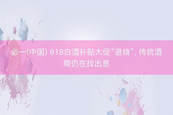 必一(中国) 618白酒补贴大促“退烧”， 传统酒商仍在找出息