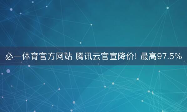必一体育官方网站 腾讯云官宣降价! 最高97.5%