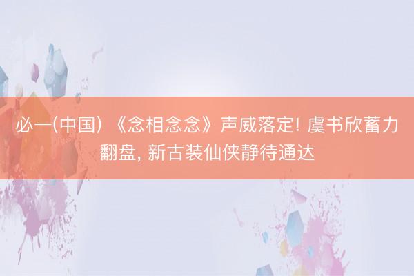 必一(中国) 《念相念念》声威落定! 虞书欣蓄力翻盘， 新古装仙侠静待通达