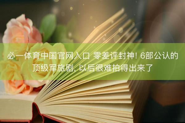 必一体育中国官网入口 零差评封神! 6部公认的顶级军旅剧， 以后很难拍得出来了