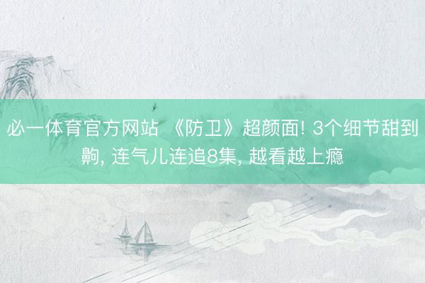 必一体育官方网站 《防卫》超颜面! 3个细节甜到齁， 连气儿连追8集， 越看越上瘾