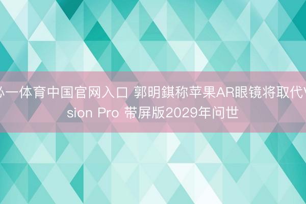必一体育中国官网入口 郭明錤称苹果AR眼镜将取代Vision Pro 带屏版2029年问世