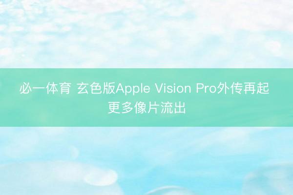 必一体育 玄色版Apple Vision Pro外传再起 更多像片流出