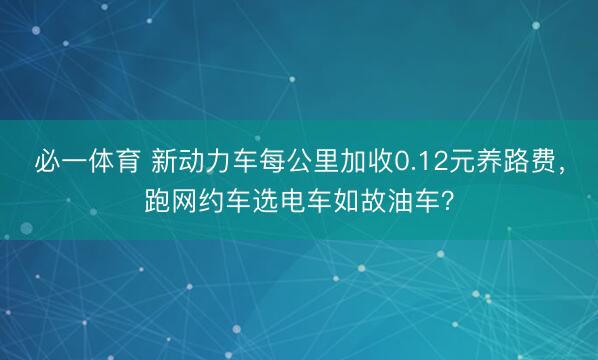 必一体育 新动力车每公里加收0.12元养路费，跑网约车选电车如故油车？