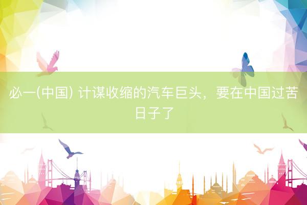 必一(中国) 计谋收缩的汽车巨头,要在中国过苦日子了