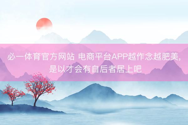 必一体育官方网站 电商平台APP越作念越肥美， 是以才会有自后者居上吧