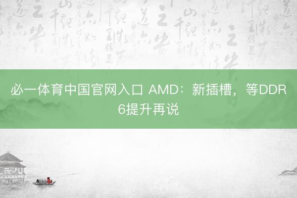 必一体育中国官网入口 AMD：新插槽，等DDR6提升再说