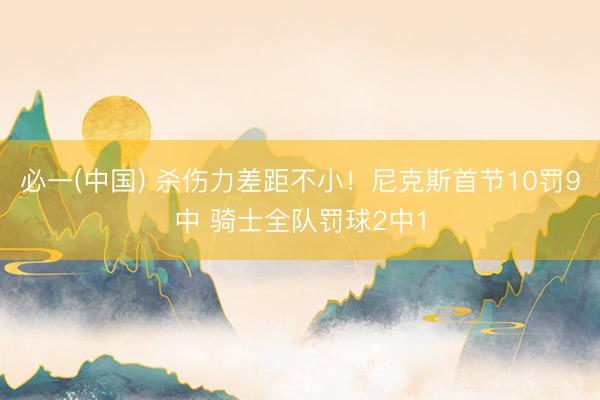 必一(中国) 杀伤力差距不小！尼克斯首节10罚9中 骑士全队罚球2中1