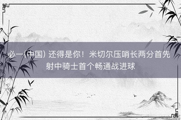 必一(中国) 还得是你！米切尔压哨长两分首先 射中骑士首个畅