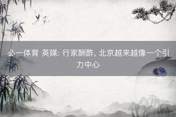必一体育 英媒: 行家酬酢， 北京越来越像一个引力中心