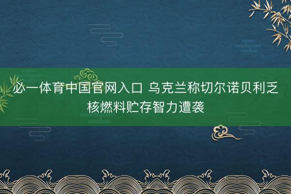 必一体育中国官网入口 乌克兰称切尔诺贝利乏核燃料贮存智力遭袭