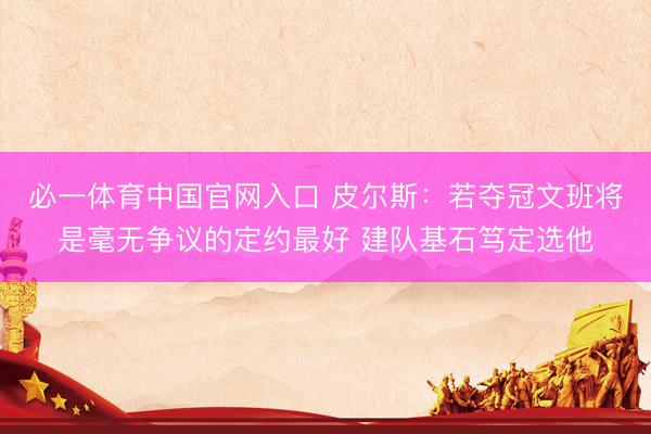 必一体育中国官网入口 皮尔斯：若夺冠文班将是毫无争议的定约最好 建队基石笃定选他