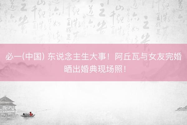 必一(中国) 东说念主生大事！阿丘瓦与女友完婚 晒出婚典现场照！